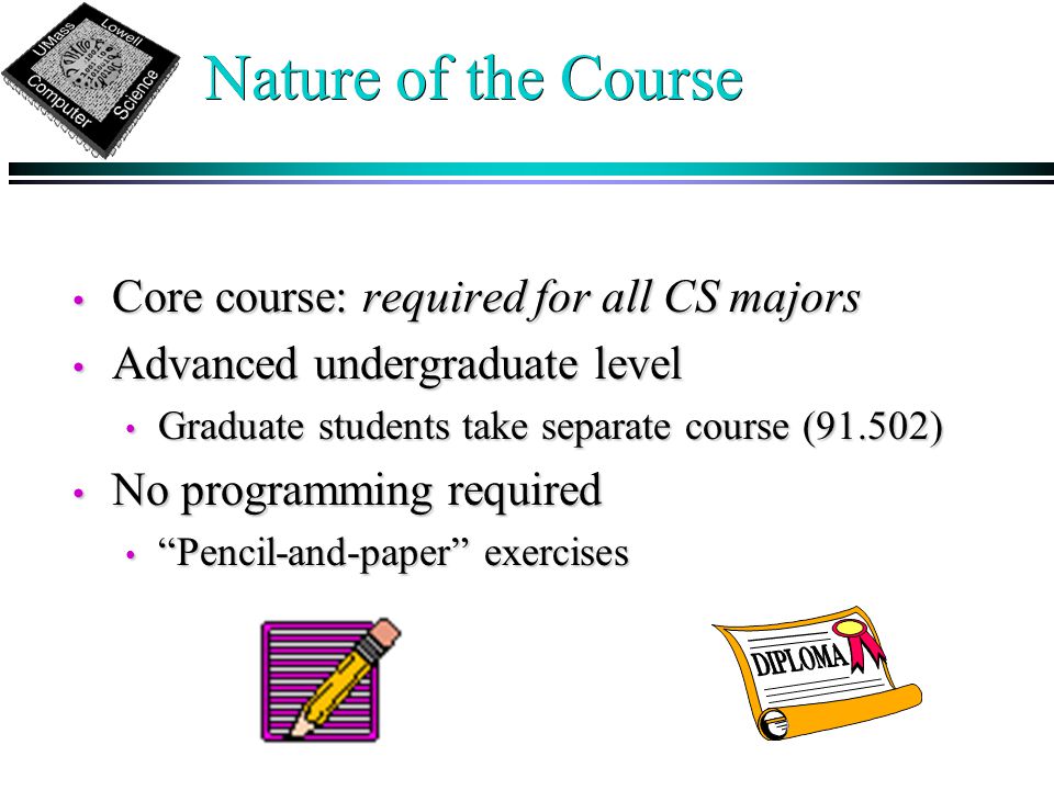 Nature of the Course Core course: required for all CS majors Core course: required for all CS majors Advanced undergraduate level Advanced undergraduate level Graduate students take separate course (91.502) Graduate students take separate course (91.502) No programming required No programming required Pencil-and-paper exercises Pencil-and-paper exercises