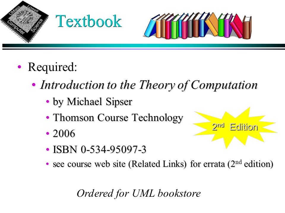 Textbook Required: Introduction to the Theory of ComputationIntroduction to the Theory of Computation by Michael Sipserby Michael Sipser Thomson Course TechnologyThomson Course Technology ISBN ISBN see course web site (Related Links) for errata (2 nd edition)see course web site (Related Links) for errata (2 nd edition) Ordered for UML bookstore 2 nd Edition