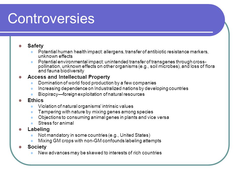 Controversies Safety Potential human health impact: allergens, transfer of antibiotic resistance markers, unknown effects Potential environmental impact: unintended transfer of transgenes through cross- pollination, unknown effects on other organisms (e.g., soil microbes), and loss of flora and fauna biodiversity Access and Intellectual Property Domination of world food production by a few companies Increasing dependence on Industralized nations by developing countries Biopiracy—foreign exploitation of natural resources Ethics Violation of natural organisms intrinsic values Tampering with nature by mixing genes among species Objections to consuming animal genes in plants and vice versa Stress for animal Labeling Not mandatory in some countries (e.g., United States) Mixing GM crops with non-GM confounds labeling attempts Society New advances may be skewed to interests of rich countries