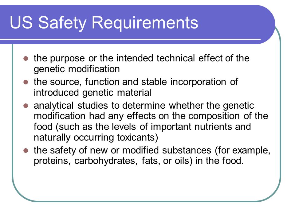 US Safety Requirements the purpose or the intended technical effect of the genetic modification the source, function and stable incorporation of introduced genetic material analytical studies to determine whether the genetic modification had any effects on the composition of the food (such as the levels of important nutrients and naturally occurring toxicants) the safety of new or modified substances (for example, proteins, carbohydrates, fats, or oils) in the food.