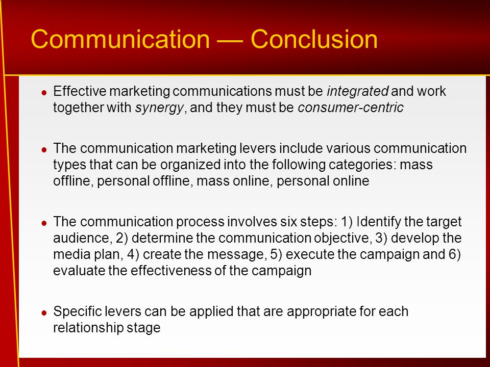 Communication — Conclusion Effective marketing communications must be integrated and work together with synergy, and they must be consumer-centric The communication marketing levers include various communication types that can be organized into the following categories: mass offline, personal offline, mass online, personal online The communication process involves six steps: 1) Identify the target audience, 2) determine the communication objective, 3) develop the media plan, 4) create the message, 5) execute the campaign and 6) evaluate the effectiveness of the campaign Specific levers can be applied that are appropriate for each relationship stage
