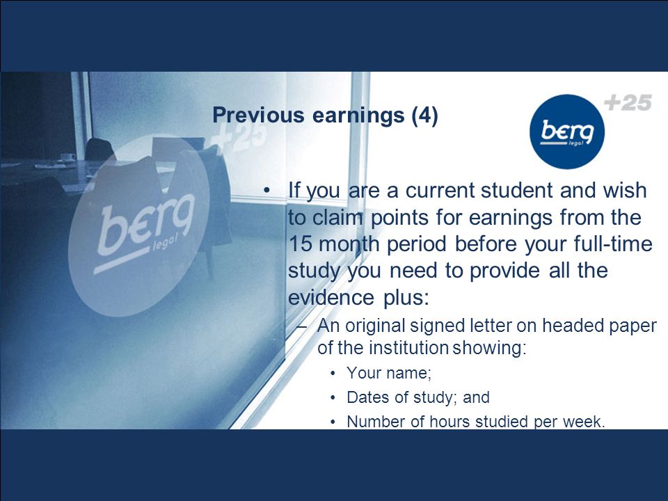 Previous earnings (4) If you are a current student and wish to claim points for earnings from the 15 month period before your full-time study you need to provide all the evidence plus: –An original signed letter on headed paper of the institution showing: Your name; Dates of study; and Number of hours studied per week.