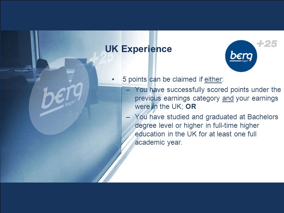 UK Experience 5 points can be claimed if either: –You have successfully scored points under the previous earnings category and your earnings were in the UK; OR –You have studied and graduated at Bachelors degree level or higher in full-time higher education in the UK for at least one full academic year.