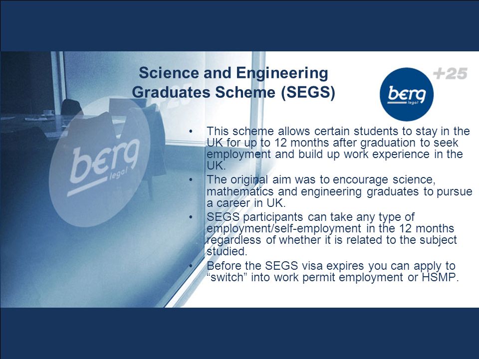 Science and Engineering Graduates Scheme (SEGS) This scheme allows certain students to stay in the UK for up to 12 months after graduation to seek employment and build up work experience in the UK.