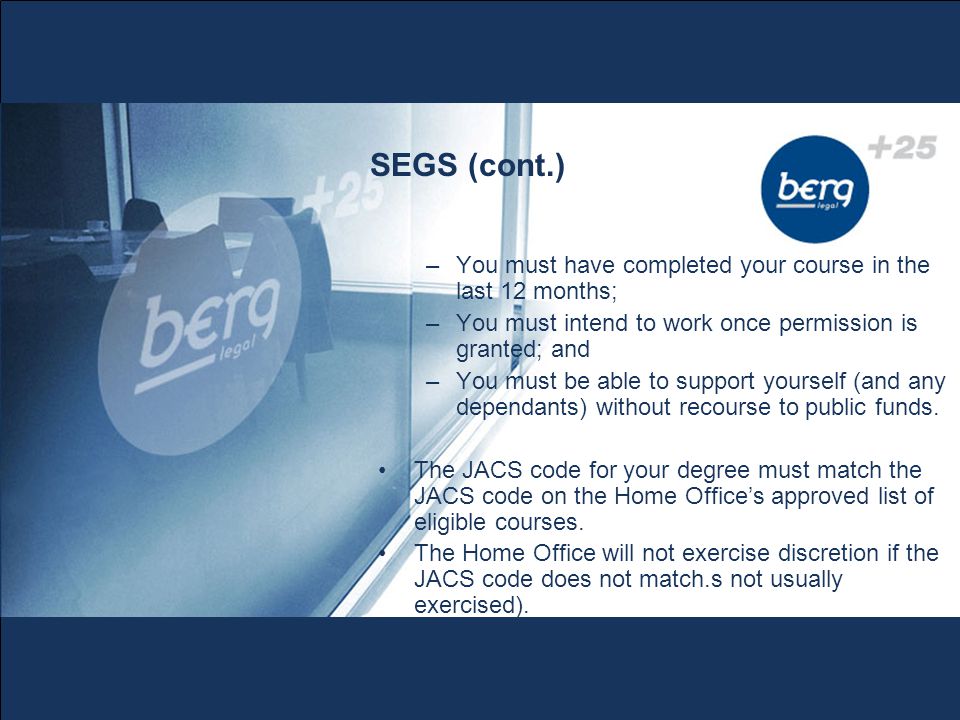 SEGS (cont.) –You must have completed your course in the last 12 months; –You must intend to work once permission is granted; and –You must be able to support yourself (and any dependants) without recourse to public funds.