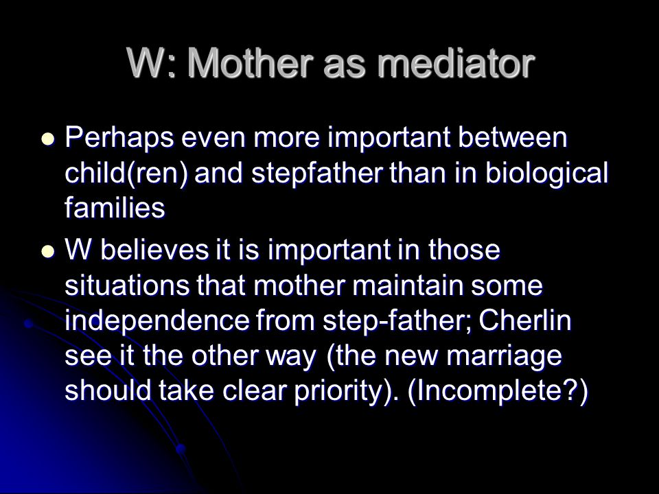 W: Mother as mediator Perhaps even more important between child(ren) and stepfather than in biological families Perhaps even more important between child(ren) and stepfather than in biological families W believes it is important in those situations that mother maintain some independence from step-father; Cherlin see it the other way (the new marriage should take clear priority).