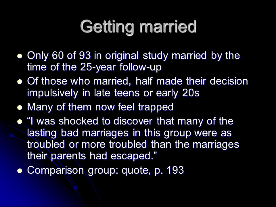 Getting married Only 60 of 93 in original study married by the time of the 25-year follow-up Only 60 of 93 in original study married by the time of the 25-year follow-up Of those who married, half made their decision impulsively in late teens or early 20s Of those who married, half made their decision impulsively in late teens or early 20s Many of them now feel trapped Many of them now feel trapped I was shocked to discover that many of the lasting bad marriages in this group were as troubled or more troubled than the marriages their parents had escaped. I was shocked to discover that many of the lasting bad marriages in this group were as troubled or more troubled than the marriages their parents had escaped. Comparison group: quote, p.