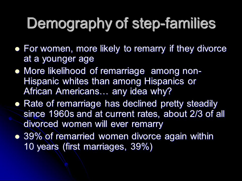 Demography of step-families For women, more likely to remarry if they divorce at a younger age For women, more likely to remarry if they divorce at a younger age More likelihood of remarriage among non- Hispanic whites than among Hispanics or African Americans… any idea why.