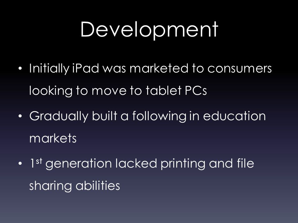 Development Initially iPad was marketed to consumers looking to move to tablet PCs Gradually built a following in education markets 1 st generation lacked printing and file sharing abilities