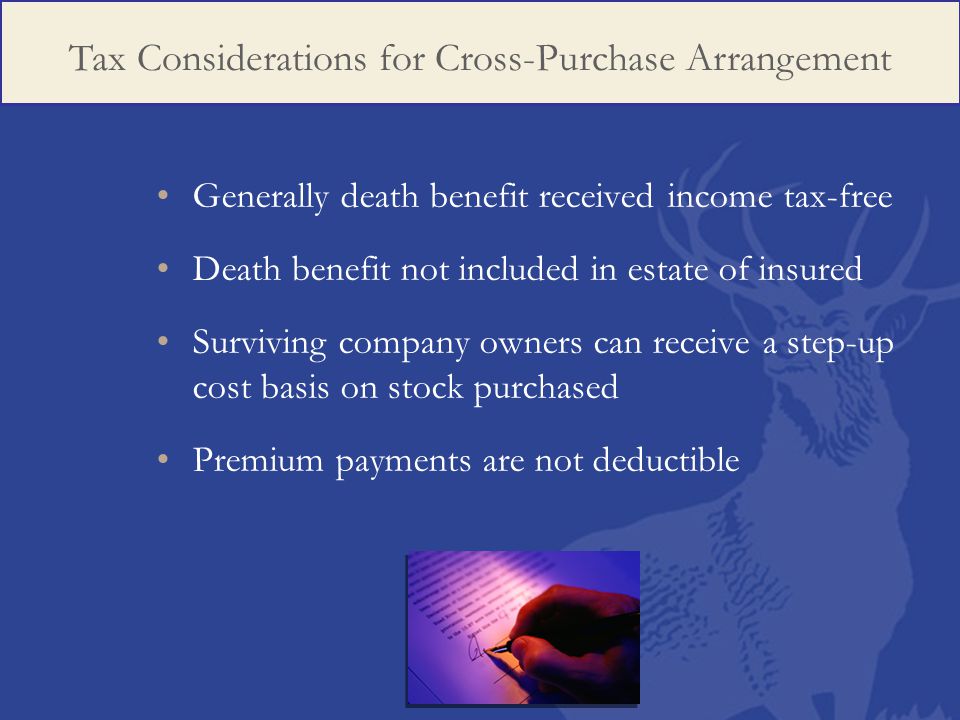 Generally death benefit received income tax-free Death benefit not included in estate of insured Surviving company owners can receive a step-up cost basis on stock purchased Premium payments are not deductible Tax Considerations for Cross-Purchase Arrangement