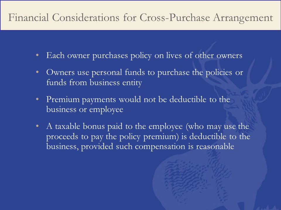 Each owner purchases policy on lives of other owners Owners use personal funds to purchase the policies or funds from business entity Premium payments would not be deductible to the business or employee A taxable bonus paid to the employee (who may use the proceeds to pay the policy premium) is deductible to the business, provided such compensation is reasonable Financial Considerations for Cross-Purchase Arrangement