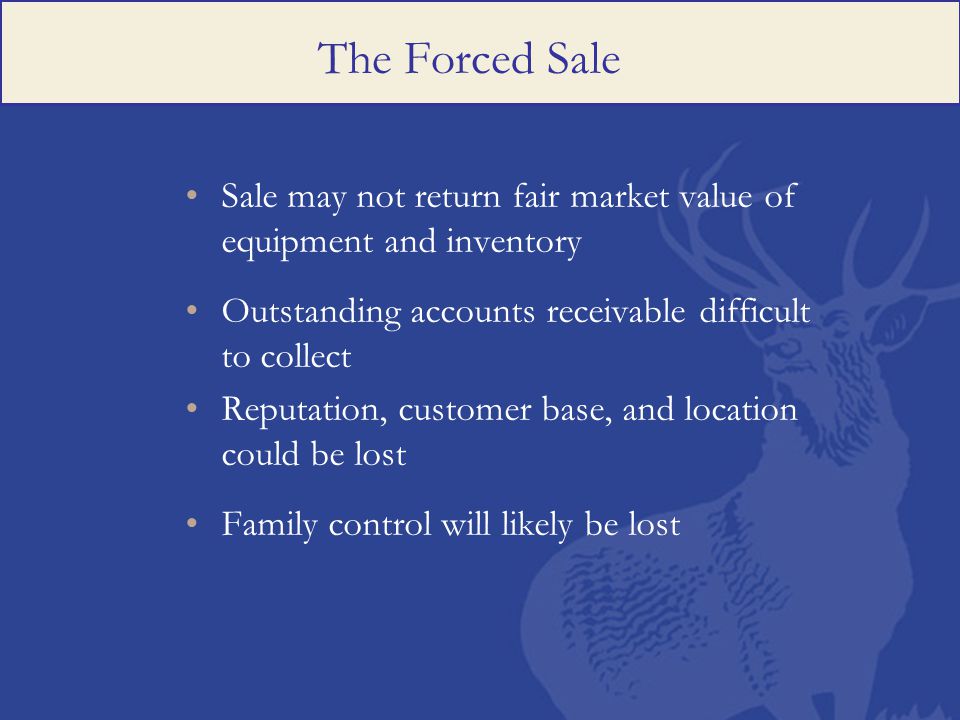 The Forced Sale Sale may not return fair market value of equipment and inventory Outstanding accounts receivable difficult to collect Reputation, customer base, and location could be lost Family control will likely be lost
