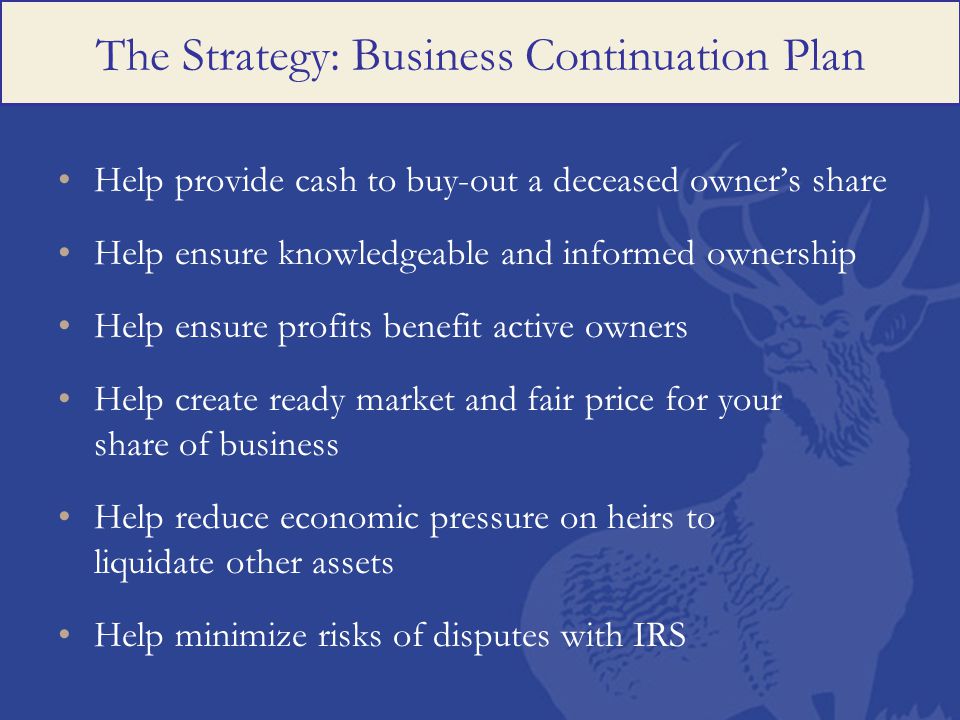 The Strategy: Business Continuation Plan Help provide cash to buy-out a deceased owner’s share Help ensure knowledgeable and informed ownership Help ensure profits benefit active owners Help create ready market and fair price for your share of business Help reduce economic pressure on heirs to liquidate other assets Help minimize risks of disputes with IRS