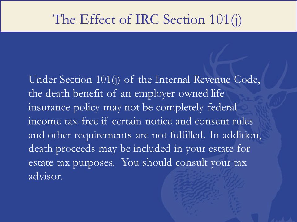 The Effect of IRC Section 101(j) Under Section 101(j) of the Internal Revenue Code, the death benefit of an employer owned life insurance policy may not be completely federal income tax-free if certain notice and consent rules and other requirements are not fulfilled.