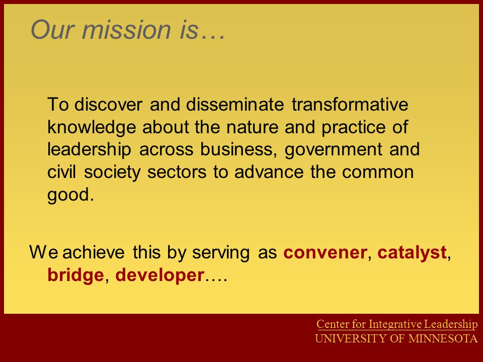 Center for Integrative Leadership UNIVERSITY OF MINNESOTA Our mission is… To discover and disseminate transformative knowledge about the nature and practice of leadership across business, government and civil society sectors to advance the common good.