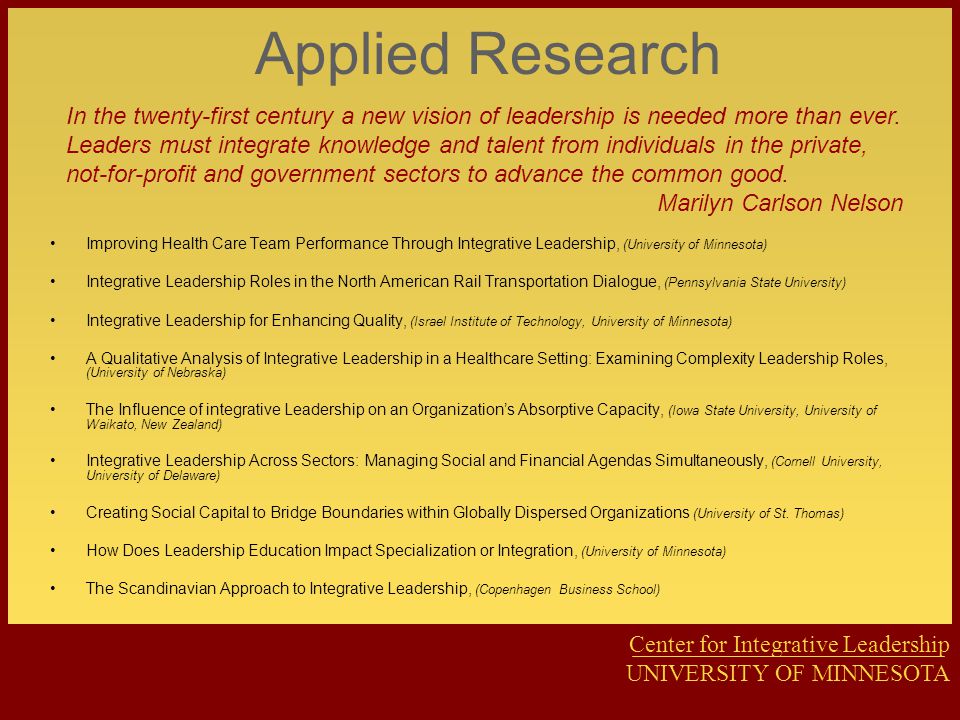 Center for Integrative Leadership UNIVERSITY OF MINNESOTA Applied Research Improving Health Care Team Performance Through Integrative Leadership, (University of Minnesota) Integrative Leadership Roles in the North American Rail Transportation Dialogue, (Pennsylvania State University) Integrative Leadership for Enhancing Quality, (Israel Institute of Technology, University of Minnesota) A Qualitative Analysis of Integrative Leadership in a Healthcare Setting: Examining Complexity Leadership Roles, (University of Nebraska) The Influence of integrative Leadership on an Organization’s Absorptive Capacity, (Iowa State University, University of Waikato, New Zealand) Integrative Leadership Across Sectors: Managing Social and Financial Agendas Simultaneously, (Cornell University, University of Delaware) Creating Social Capital to Bridge Boundaries within Globally Dispersed Organizations (University of St.