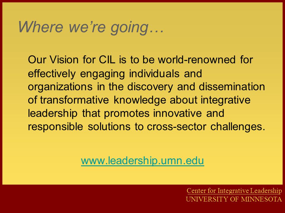 Center for Integrative Leadership UNIVERSITY OF MINNESOTA Where we’re going… Our Vision for CIL is to be world-renowned for effectively engaging individuals and organizations in the discovery and dissemination of transformative knowledge about integrative leadership that promotes innovative and responsible solutions to cross-sector challenges.