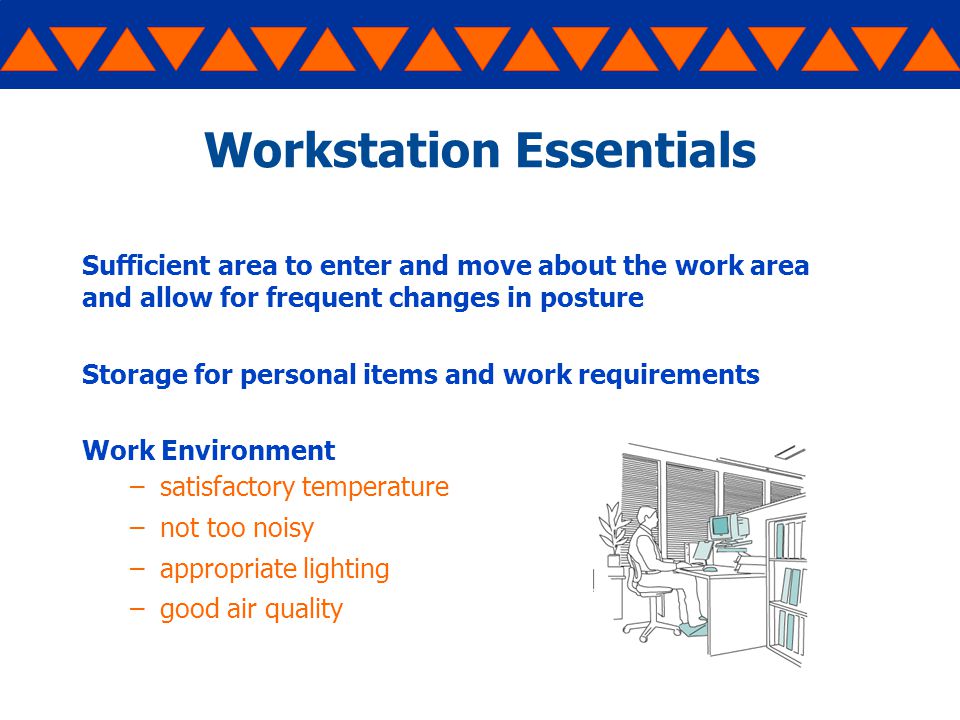 Workstation Essentials Sufficient area to enter and move about the work area and allow for frequent changes in posture Storage for personal items and work requirements Work Environment –satisfactory temperature –not too noisy –appropriate lighting –good air quality