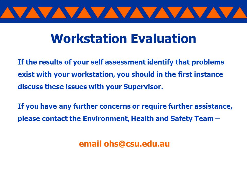 Workstation Evaluation If the results of your self assessment identify that problems exist with your workstation, you should in the first instance discuss these issues with your Supervisor.