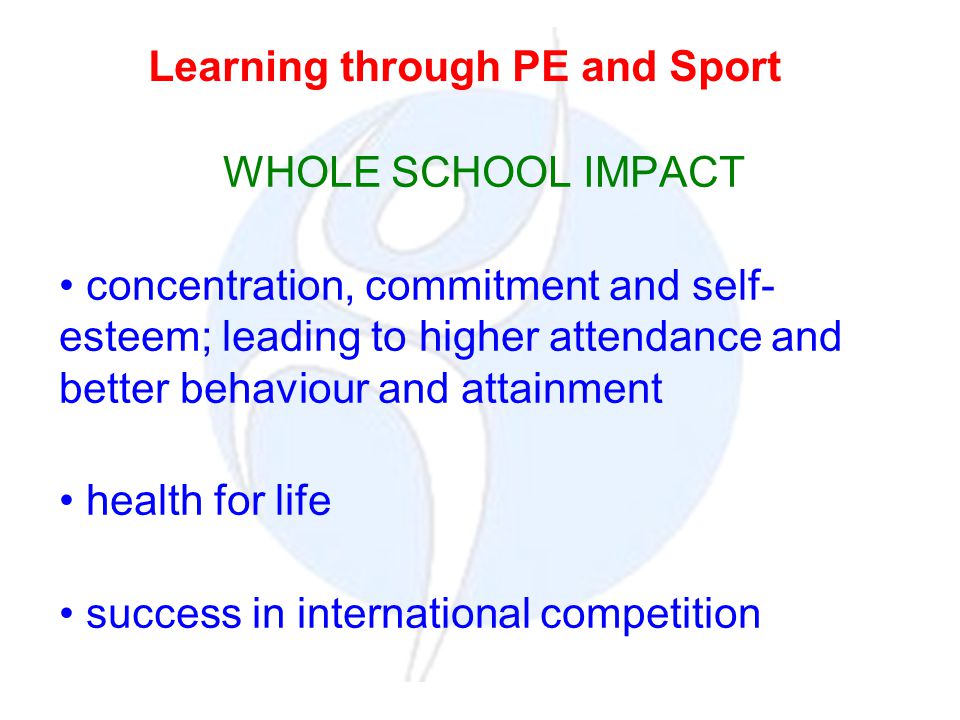 WHOLE SCHOOL IMPACT concentration, commitment and self- esteem; leading to higher attendance and better behaviour and attainment health for life success in international competition Learning through PE and Sport