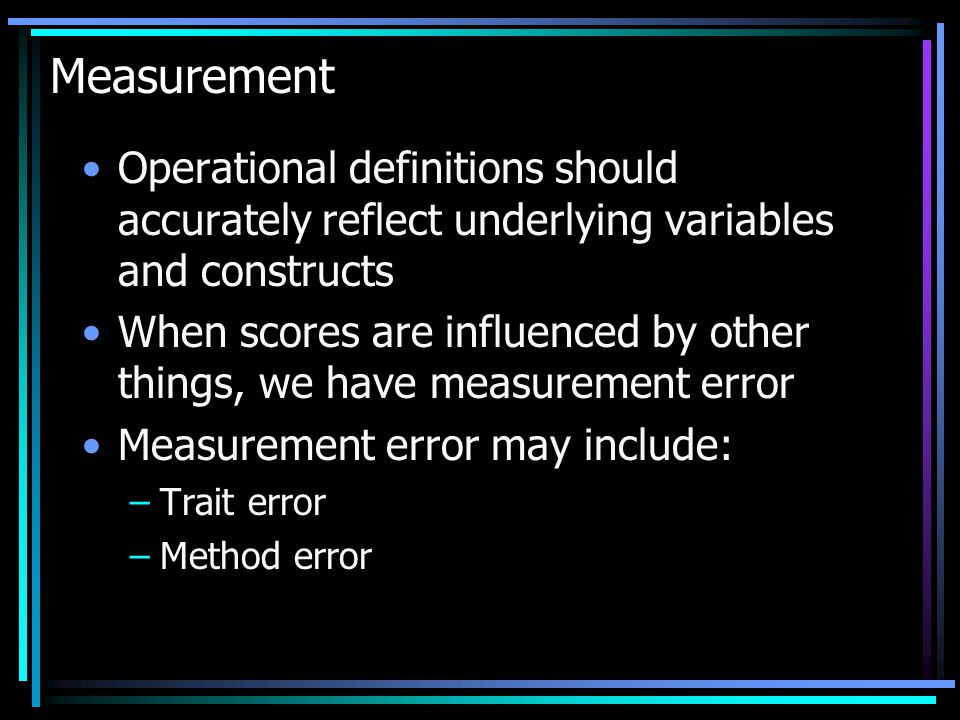 Measurement Operational definitions should accurately reflect underlying variables and constructs When scores are influenced by other things, we have measurement error Measurement error may include: –Trait error –Method error