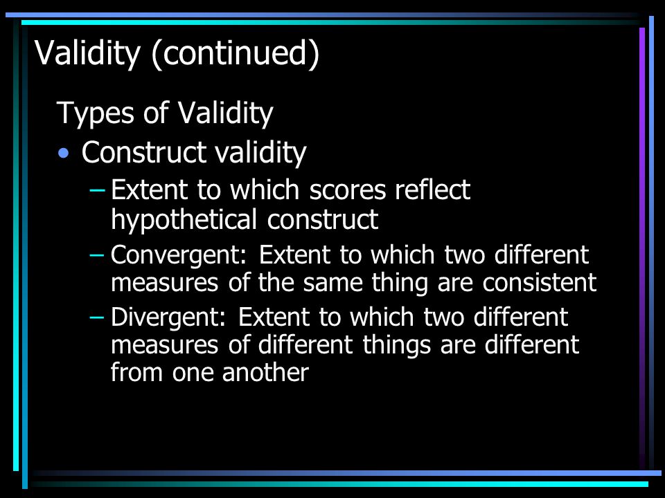 Validity (continued) Types of Validity Construct validity –Extent to which scores reflect hypothetical construct –Convergent: Extent to which two different measures of the same thing are consistent –Divergent: Extent to which two different measures of different things are different from one another