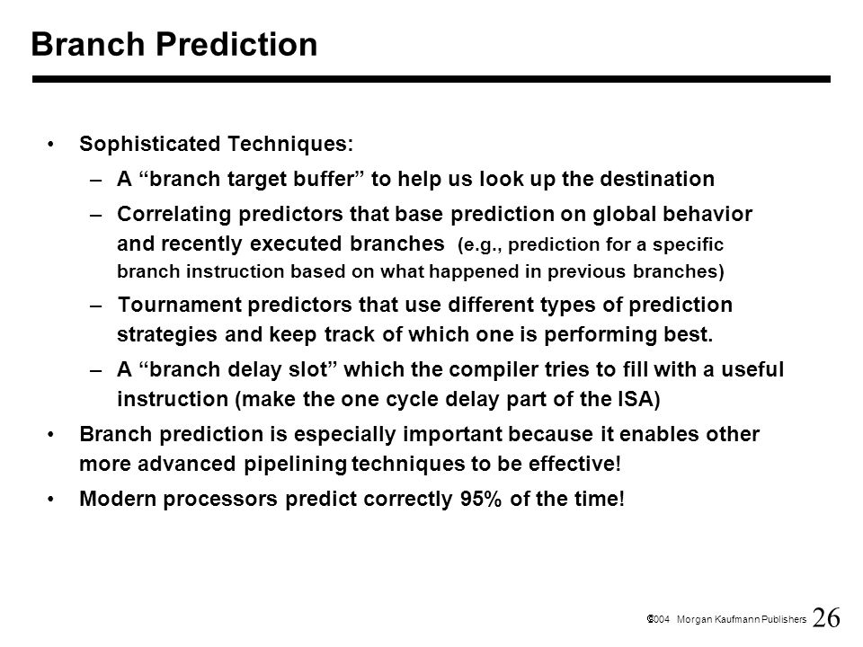 26  2004 Morgan Kaufmann Publishers Branch Prediction Sophisticated Techniques: –A branch target buffer to help us look up the destination –Correlating predictors that base prediction on global behavior and recently executed branches (e.g., prediction for a specific branch instruction based on what happened in previous branches) –Tournament predictors that use different types of prediction strategies and keep track of which one is performing best.