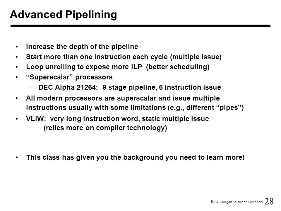 28  2004 Morgan Kaufmann Publishers Advanced Pipelining Increase the depth of the pipeline Start more than one instruction each cycle (multiple issue) Loop unrolling to expose more ILP (better scheduling) Superscalar processors –DEC Alpha 21264: 9 stage pipeline, 6 instruction issue All modern processors are superscalar and issue multiple instructions usually with some limitations (e.g., different pipes ) VLIW: very long instruction word, static multiple issue (relies more on compiler technology) This class has given you the background you need to learn more!