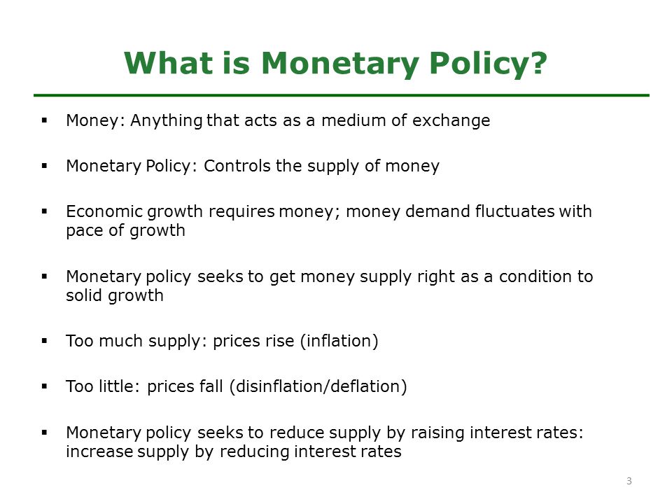  Money: Anything that acts as a medium of exchange  Monetary Policy: Controls the supply of money  Economic growth requires money; money demand fluctuates with pace of growth  Monetary policy seeks to get money supply right as a condition to solid growth  Too much supply: prices rise (inflation)  Too little: prices fall (disinflation/deflation)  Monetary policy seeks to reduce supply by raising interest rates: increase supply by reducing interest rates What is Monetary Policy.