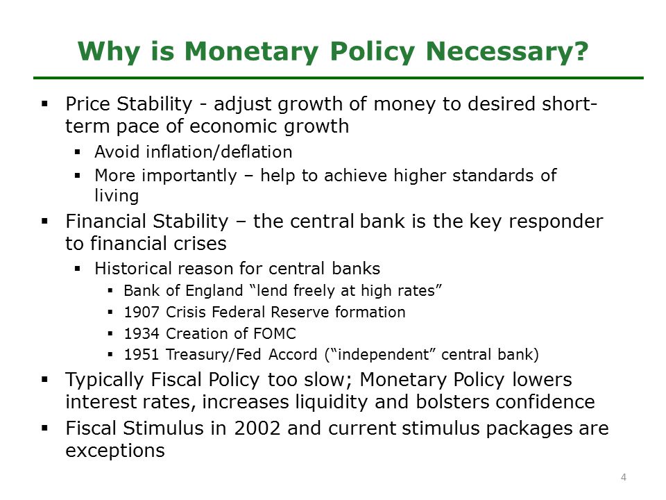  Price Stability - adjust growth of money to desired short- term pace of economic growth  Avoid inflation/deflation  More importantly – help to achieve higher standards of living  Financial Stability – the central bank is the key responder to financial crises  Historical reason for central banks  Bank of England lend freely at high rates  1907 Crisis Federal Reserve formation  1934 Creation of FOMC  1951 Treasury/Fed Accord ( independent central bank)  Typically Fiscal Policy too slow; Monetary Policy lowers interest rates, increases liquidity and bolsters confidence  Fiscal Stimulus in 2002 and current stimulus packages are exceptions Why is Monetary Policy Necessary.