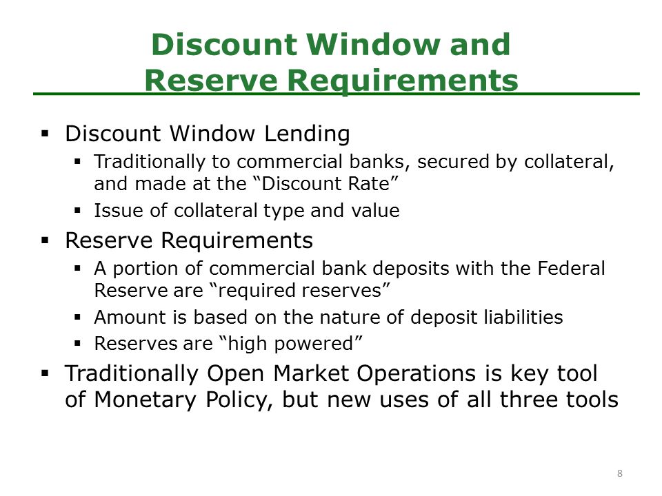  Discount Window Lending  Traditionally to commercial banks, secured by collateral, and made at the Discount Rate  Issue of collateral type and value  Reserve Requirements  A portion of commercial bank deposits with the Federal Reserve are required reserves  Amount is based on the nature of deposit liabilities  Reserves are high powered  Traditionally Open Market Operations is key tool of Monetary Policy, but new uses of all three tools Discount Window and Reserve Requirements 8