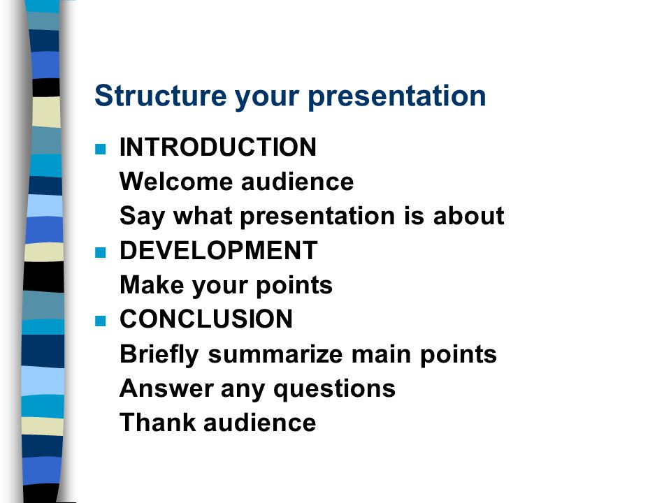 Structure your presentation n INTRODUCTION Welcome audience Say what presentation is about n DEVELOPMENT Make your points n CONCLUSION Briefly summarize main points Answer any questions Thank audience