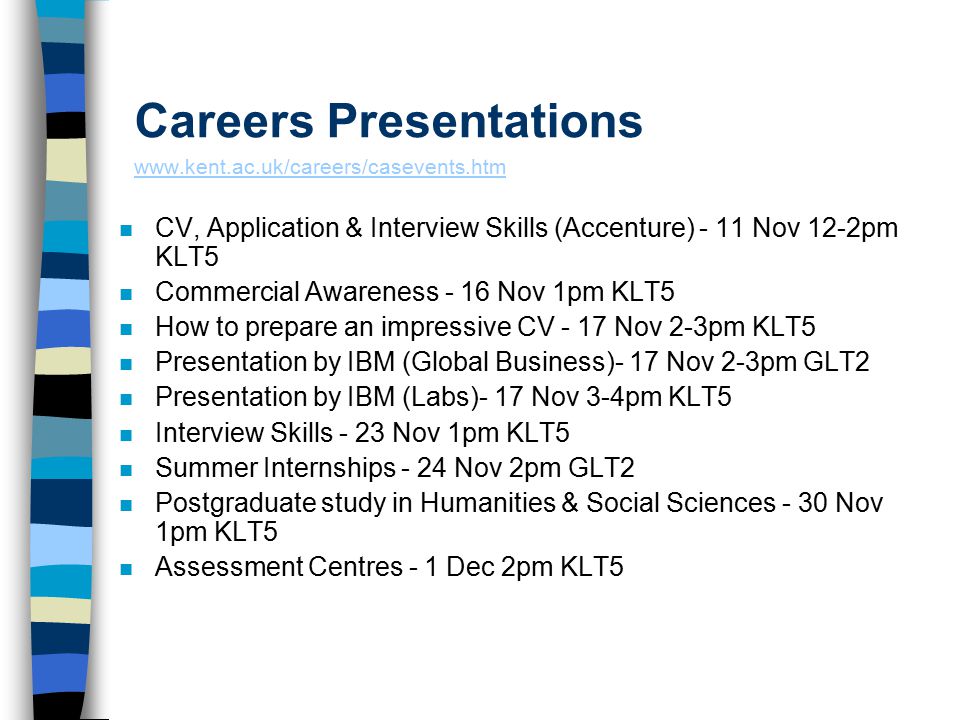 Careers Presentations     n CV, Application & Interview Skills (Accenture) - 11 Nov 12-2pm KLT5 n Commercial Awareness - 16 Nov 1pm KLT5 n How to prepare an impressive CV - 17 Nov 2-3pm KLT5 n Presentation by IBM (Global Business)- 17 Nov 2-3pm GLT2 n Presentation by IBM (Labs)- 17 Nov 3-4pm KLT5 n Interview Skills - 23 Nov 1pm KLT5 n Summer Internships - 24 Nov 2pm GLT2 n Postgraduate study in Humanities & Social Sciences - 30 Nov 1pm KLT5 n Assessment Centres - 1 Dec 2pm KLT5