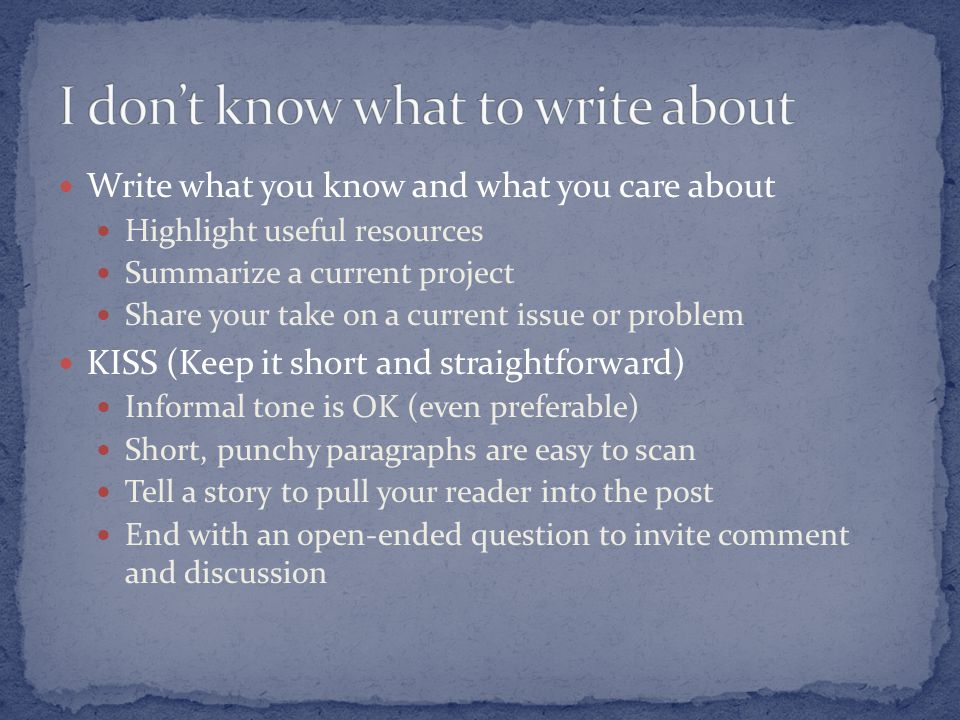 Write what you know and what you care about Highlight useful resources Summarize a current project Share your take on a current issue or problem KISS (Keep it short and straightforward) Informal tone is OK (even preferable) Short, punchy paragraphs are easy to scan Tell a story to pull your reader into the post End with an open-ended question to invite comment and discussion