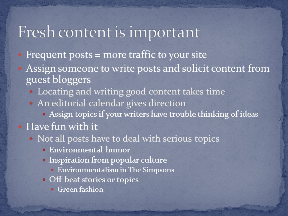 Frequent posts = more traffic to your site Assign someone to write posts and solicit content from guest bloggers Locating and writing good content takes time An editorial calendar gives direction Assign topics if your writers have trouble thinking of ideas Have fun with it Not all posts have to deal with serious topics Environmental humor Inspiration from popular culture Environmentalism in The Simpsons Off-beat stories or topics Green fashion