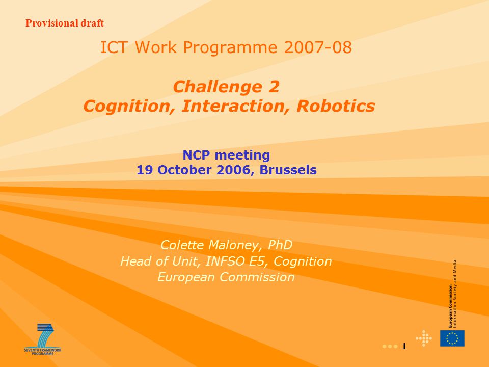 Provisional draft 1 ICT Work Programme Challenge 2 Cognition, Interaction, Robotics NCP meeting 19 October 2006, Brussels Colette Maloney, PhD Head of Unit, INFSO E5, Cognition European Commission