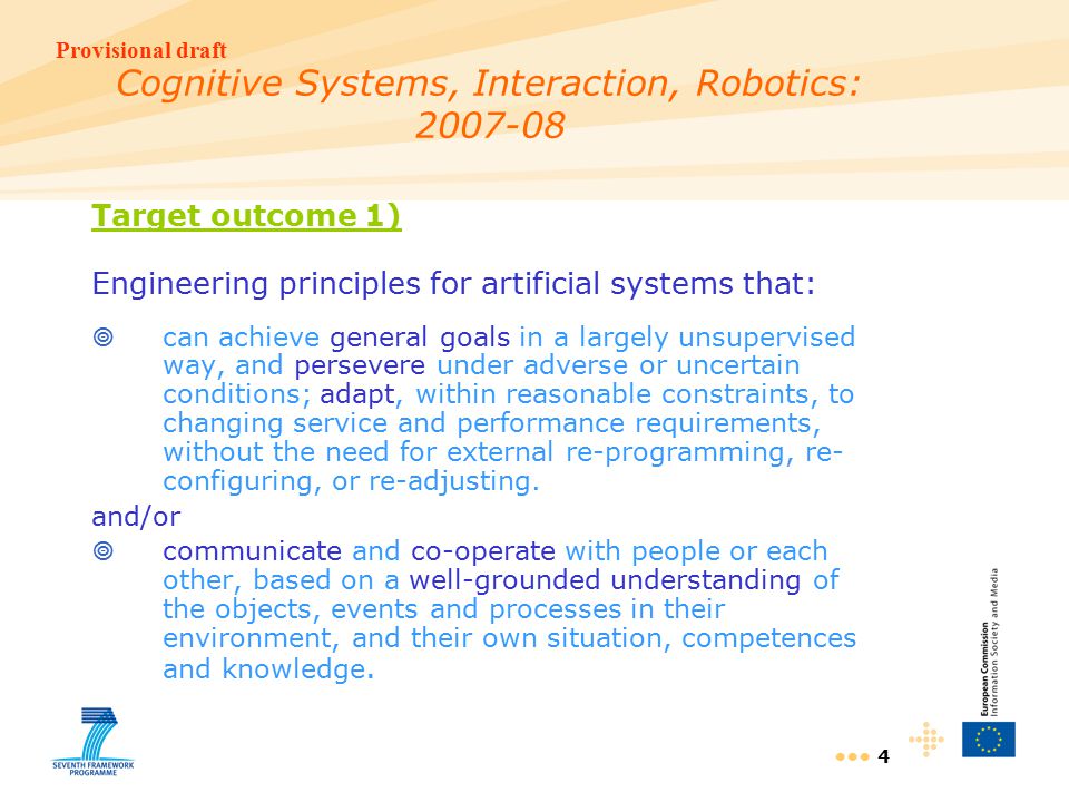 Provisional draft 4 Cognitive Systems, Interaction, Robotics: Target outcome 1) Engineering principles for artificial systems that:  can achieve general goals in a largely unsupervised way, and persevere under adverse or uncertain conditions; adapt, within reasonable constraints, to changing service and performance requirements, without the need for external re-programming, re- configuring, or re-adjusting.