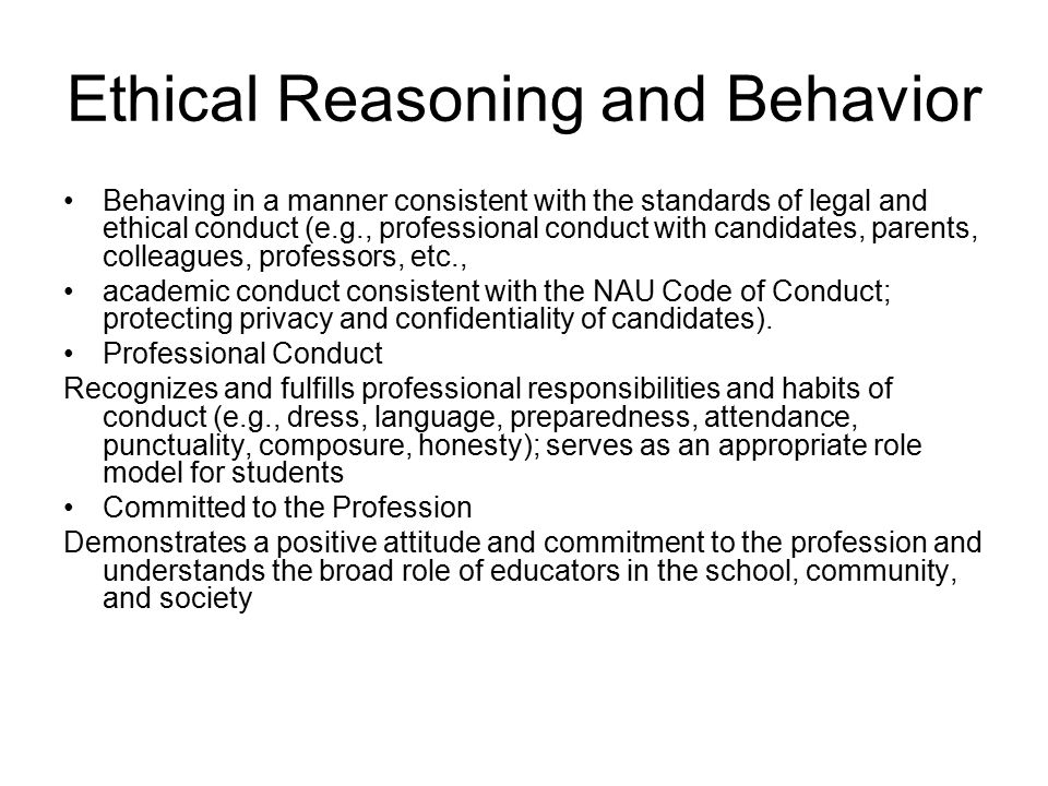 Ethical Reasoning and Behavior Behaving in a manner consistent with the standards of legal and ethical conduct (e.g., professional conduct with candidates, parents, colleagues, professors, etc., academic conduct consistent with the NAU Code of Conduct; protecting privacy and confidentiality of candidates).