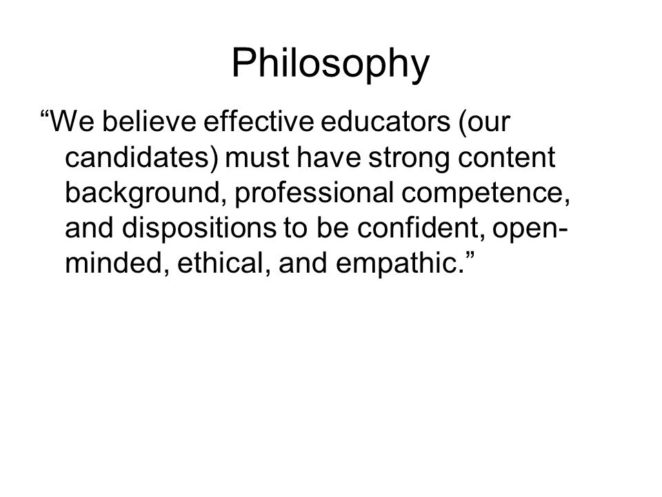 Philosophy We believe effective educators (our candidates) must have strong content background, professional competence, and dispositions to be confident, open- minded, ethical, and empathic.