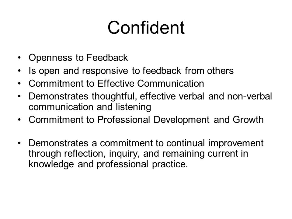 Confident Openness to Feedback Is open and responsive to feedback from others Commitment to Effective Communication Demonstrates thoughtful, effective verbal and non-verbal communication and listening Commitment to Professional Development and Growth Demonstrates a commitment to continual improvement through reflection, inquiry, and remaining current in knowledge and professional practice.