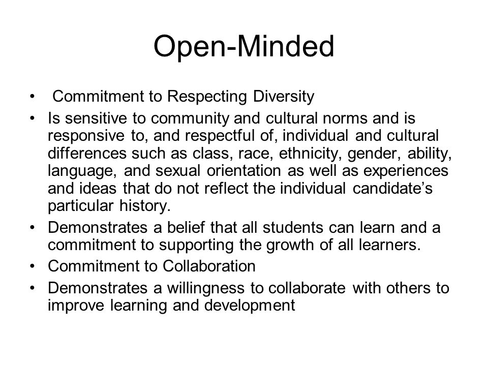 Open-Minded Commitment to Respecting Diversity Is sensitive to community and cultural norms and is responsive to, and respectful of, individual and cultural differences such as class, race, ethnicity, gender, ability, language, and sexual orientation as well as experiences and ideas that do not reflect the individual candidate’s particular history.