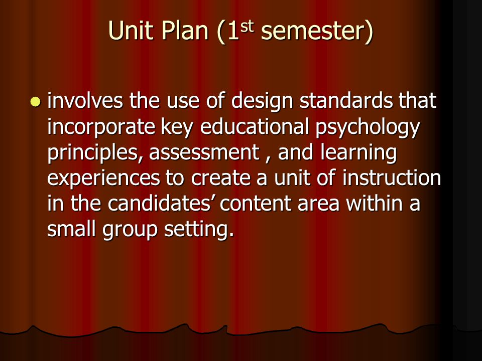 Unit Plan (1 st semester) involves the use of design standards that incorporate key educational psychology principles, assessment, and learning experiences to create a unit of instruction in the candidates’ content area within a small group setting.