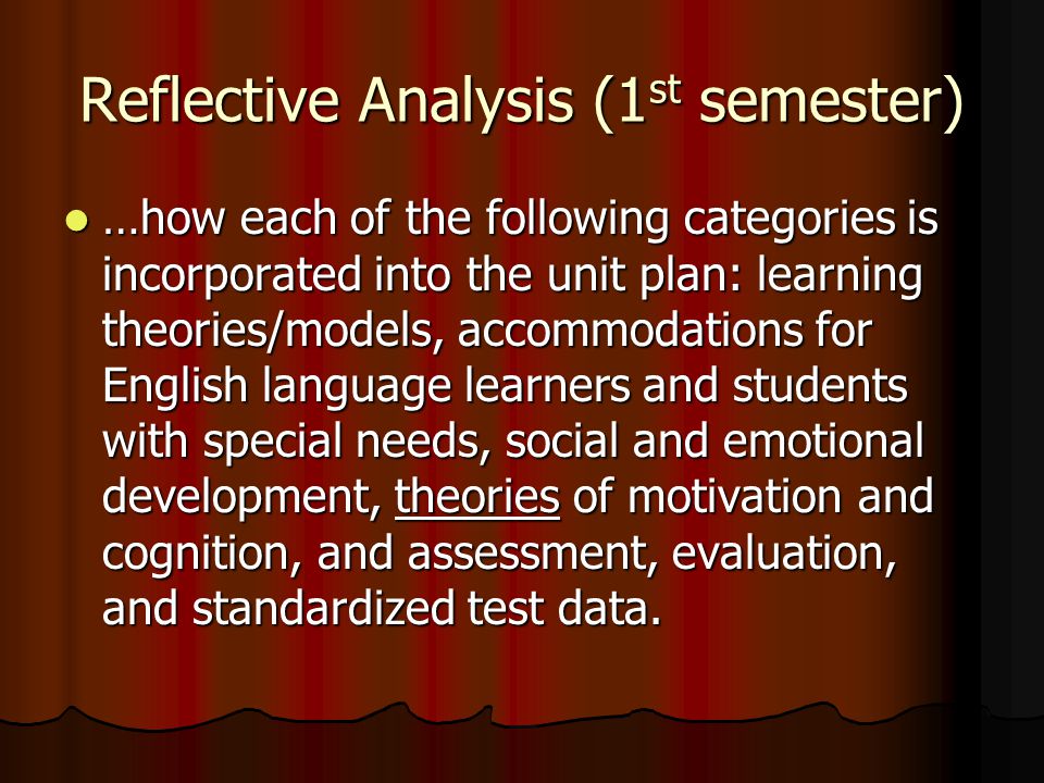 Reflective Analysis (1 st semester) …how each of the following categories is incorporated into the unit plan: learning theories/models, accommodations for English language learners and students with special needs, social and emotional development, theories of motivation and cognition, and assessment, evaluation, and standardized test data.