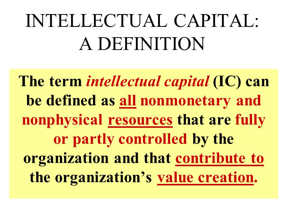 INTELLECTUAL CAPITAL: A DEFINITION The term intellectual capital (IC) can be defined as all nonmonetary and nonphysical resources that are fully or partly controlled by the organization and that contribute to the organization’s value creation.