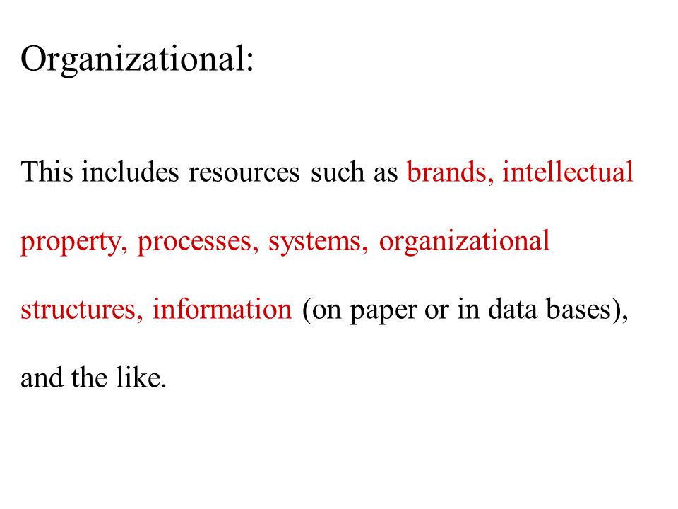 Organizational: This includes resources such as brands, intellectual property, processes, systems, organizational structures, information (on paper or in data bases), and the like.