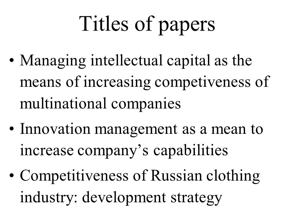Titles of papers Managing intellectual capital as the means of increasing competiveness of multinational companies Innovation management as a mean to increase company’s capabilities Competitiveness of Russian clothing industry: development strategy