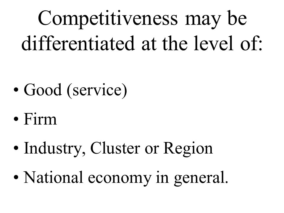 Competitiveness may be differentiated at the level of: Good (service) Firm Industry, Cluster or Region National economy in general.