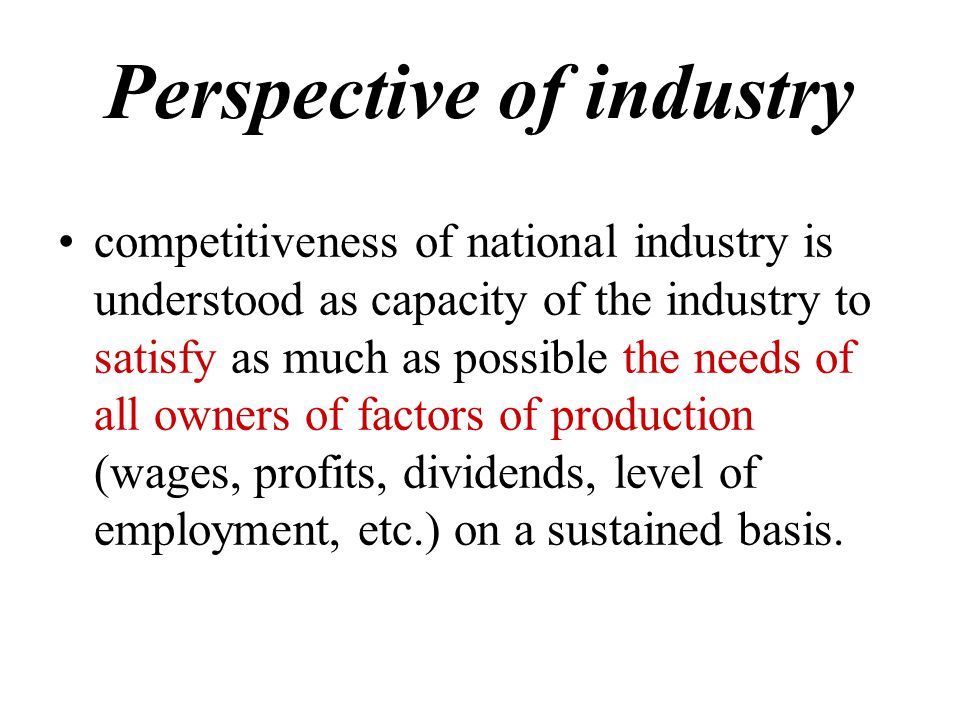 Perspective of industry competitiveness of national industry is understood as capacity of the industry to satisfy as much as possible the needs of all owners of factors of production (wages, profits, dividends, level of employment, etc.) on a sustained basis.
