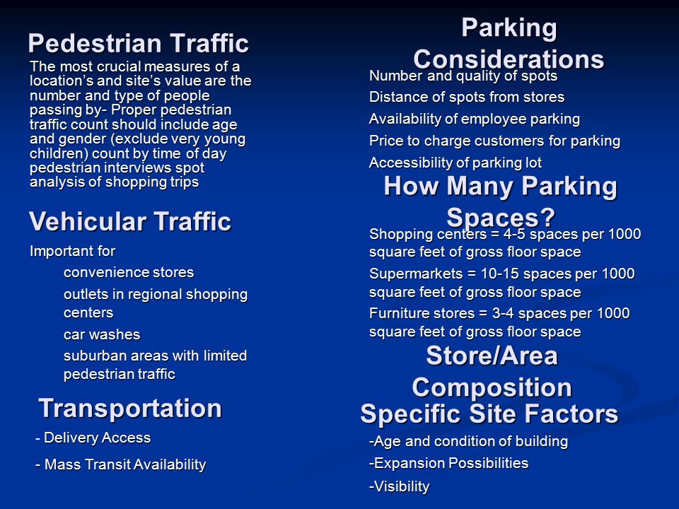 Pedestrian Traffic The most crucial measures of a location’s and site’s value are the number and type of people passing by- Proper pedestrian traffic count should include age and gender (exclude very young children) count by time of day pedestrian interviews spot analysis of shopping trips Vehicular Traffic Important for convenience stores outlets in regional shopping centers car washes suburban areas with limited pedestrian traffic Parking Considerations Number and quality of spots Distance of spots from stores Availability of employee parking Price to charge customers for parking Accessibility of parking lot How Many Parking Spaces.