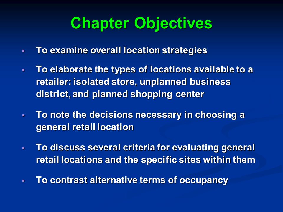 Chapter Objectives  To examine overall location strategies  To elaborate the types of locations available to a retailer: isolated store, unplanned business district, and planned shopping center  To note the decisions necessary in choosing a general retail location  To discuss several criteria for evaluating general retail locations and the specific sites within them  To contrast alternative terms of occupancy